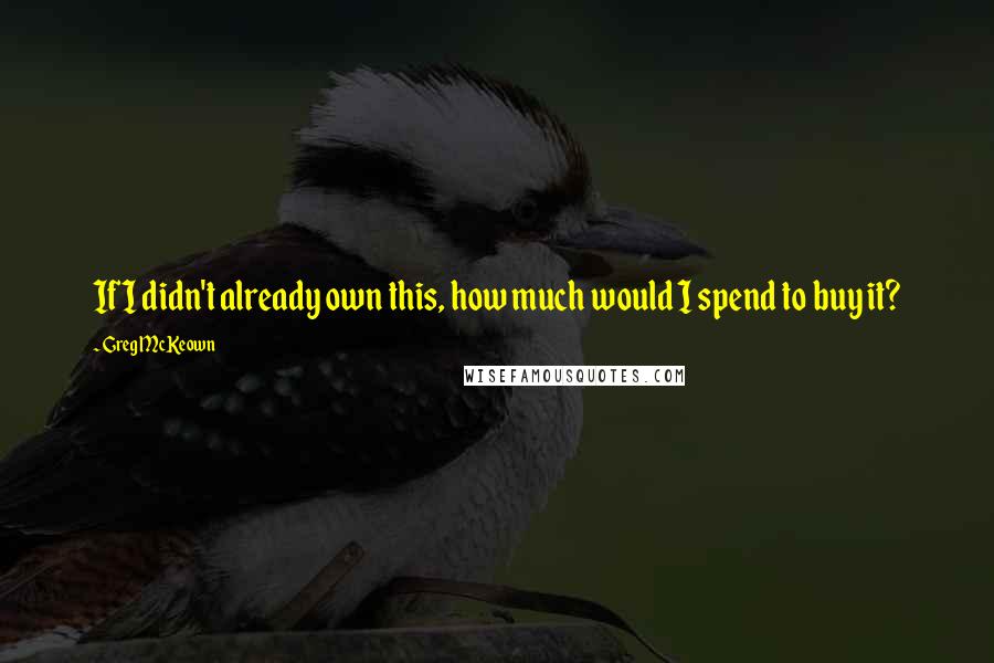 Greg McKeown Quotes: If I didn't already own this, how much would I spend to buy it?