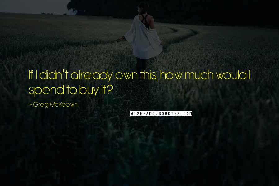 Greg McKeown Quotes: If I didn't already own this, how much would I spend to buy it?