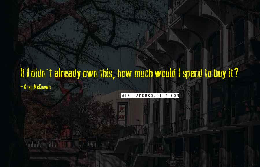 Greg McKeown Quotes: If I didn't already own this, how much would I spend to buy it?