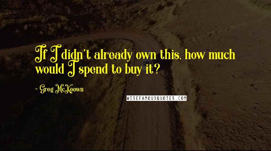 Greg McKeown Quotes: If I didn't already own this, how much would I spend to buy it?