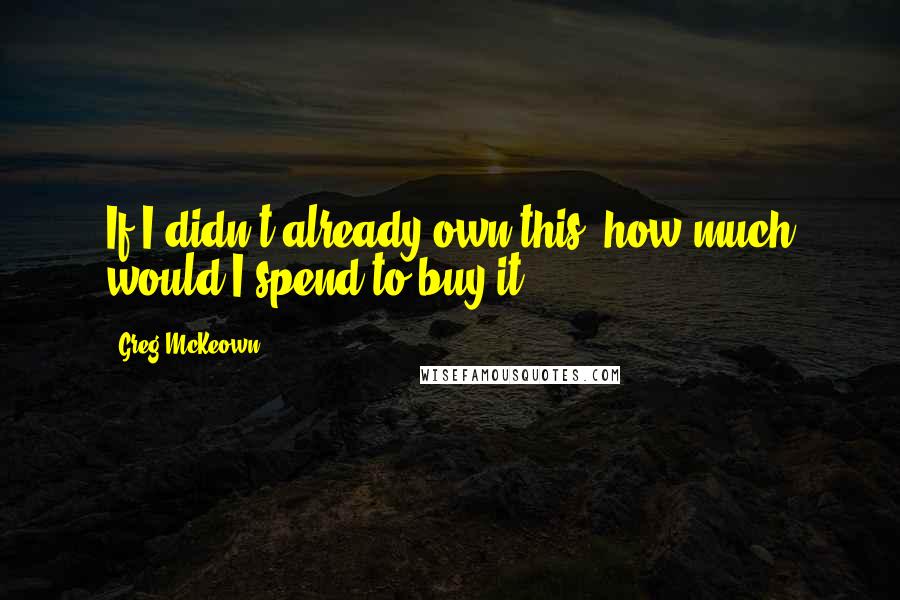 Greg McKeown Quotes: If I didn't already own this, how much would I spend to buy it?