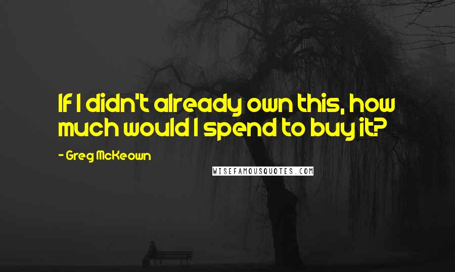 Greg McKeown Quotes: If I didn't already own this, how much would I spend to buy it?