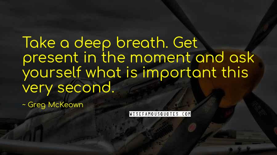 Greg McKeown Quotes: Take a deep breath. Get present in the moment and ask yourself what is important this very second.