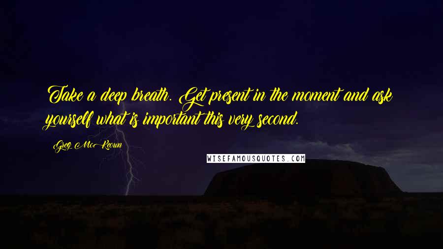Greg McKeown Quotes: Take a deep breath. Get present in the moment and ask yourself what is important this very second.