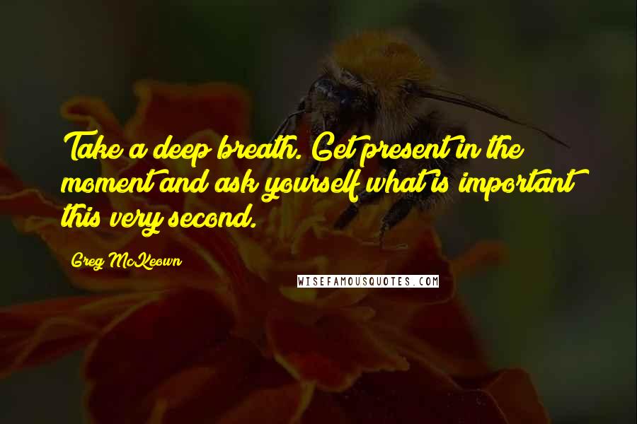 Greg McKeown Quotes: Take a deep breath. Get present in the moment and ask yourself what is important this very second.