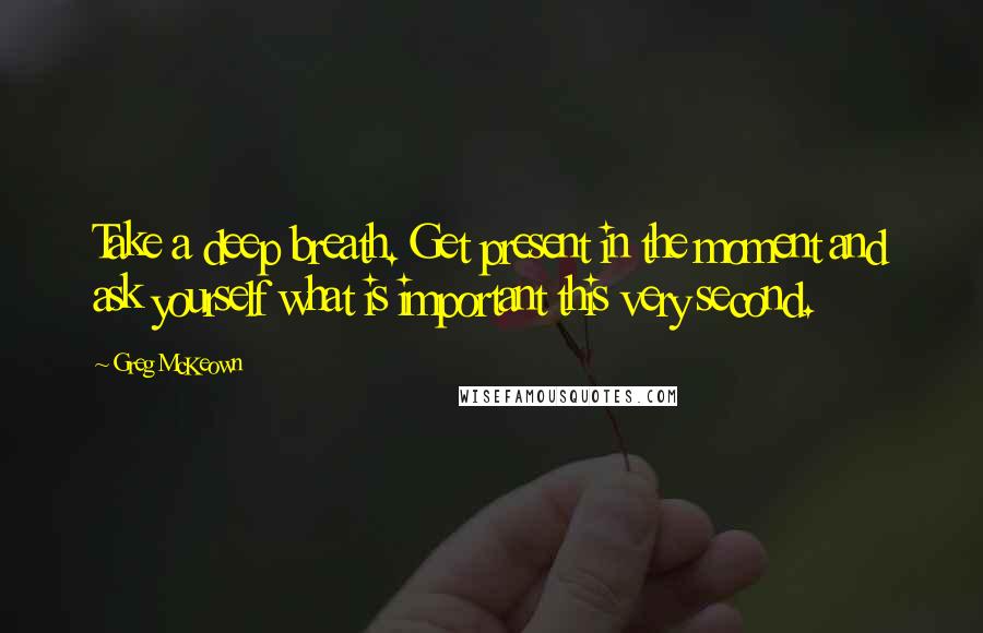 Greg McKeown Quotes: Take a deep breath. Get present in the moment and ask yourself what is important this very second.