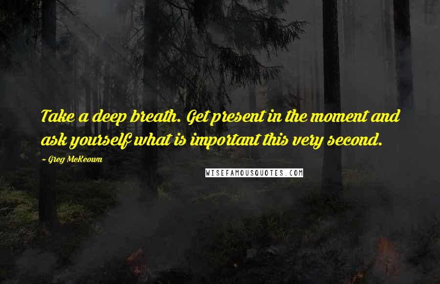 Greg McKeown Quotes: Take a deep breath. Get present in the moment and ask yourself what is important this very second.