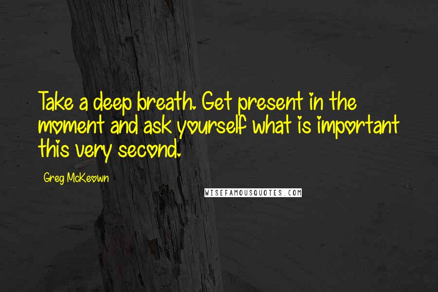 Greg McKeown Quotes: Take a deep breath. Get present in the moment and ask yourself what is important this very second.