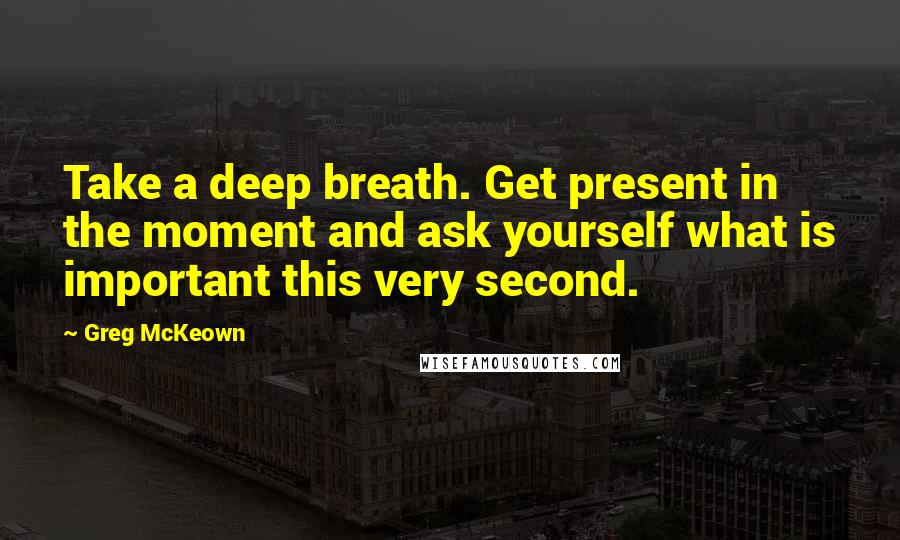 Greg McKeown Quotes: Take a deep breath. Get present in the moment and ask yourself what is important this very second.