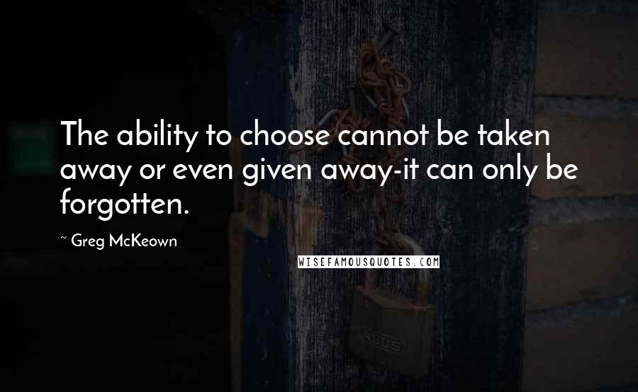 Greg McKeown Quotes: The ability to choose cannot be taken away or even given away-it can only be forgotten.