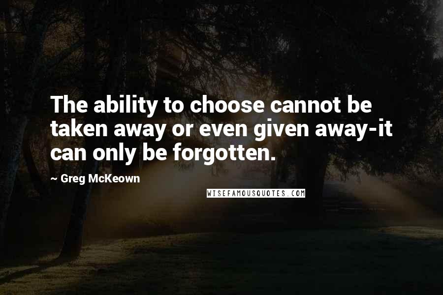 Greg McKeown Quotes: The ability to choose cannot be taken away or even given away-it can only be forgotten.