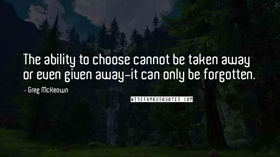 Greg McKeown Quotes: The ability to choose cannot be taken away or even given away-it can only be forgotten.