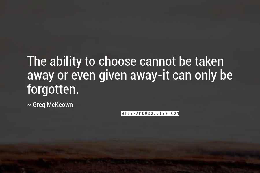 Greg McKeown Quotes: The ability to choose cannot be taken away or even given away-it can only be forgotten.