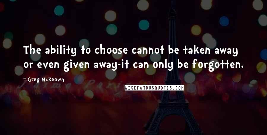 Greg McKeown Quotes: The ability to choose cannot be taken away or even given away-it can only be forgotten.