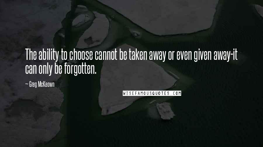 Greg McKeown Quotes: The ability to choose cannot be taken away or even given away-it can only be forgotten.