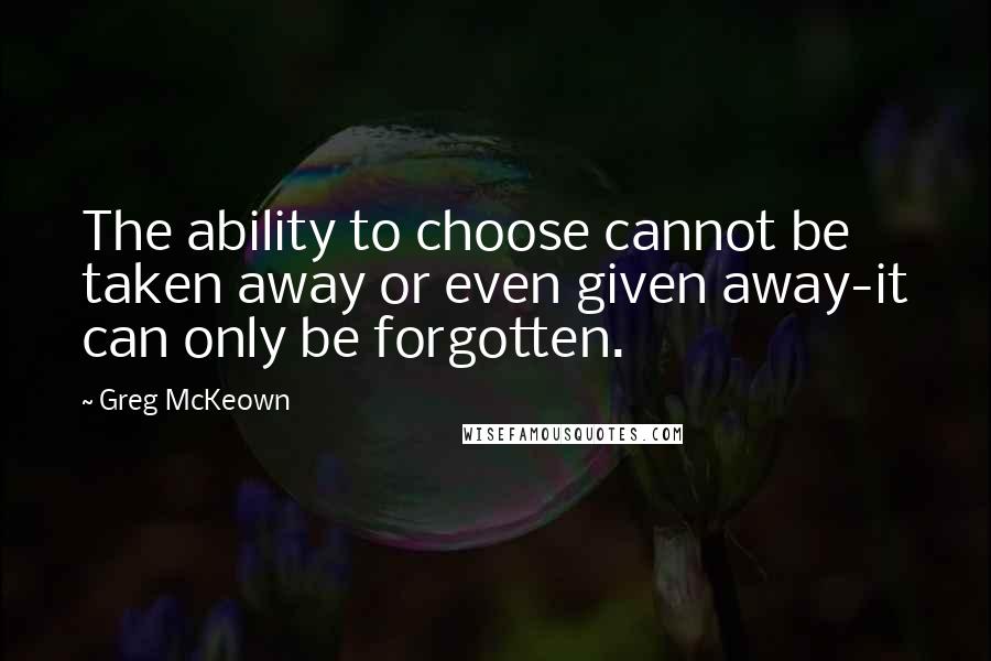 Greg McKeown Quotes: The ability to choose cannot be taken away or even given away-it can only be forgotten.