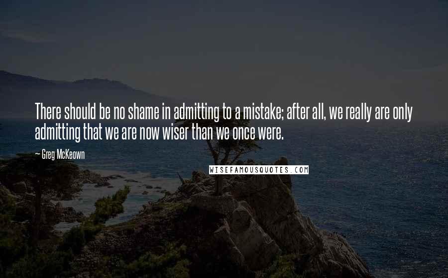 Greg McKeown Quotes: There should be no shame in admitting to a mistake; after all, we really are only admitting that we are now wiser than we once were.