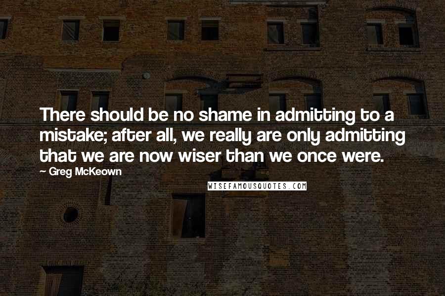Greg McKeown Quotes: There should be no shame in admitting to a mistake; after all, we really are only admitting that we are now wiser than we once were.