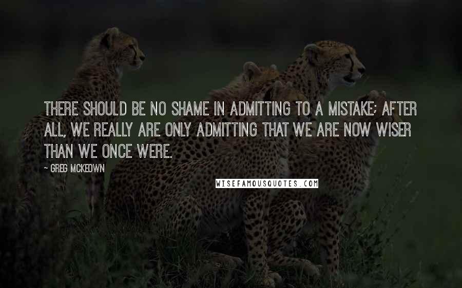 Greg McKeown Quotes: There should be no shame in admitting to a mistake; after all, we really are only admitting that we are now wiser than we once were.