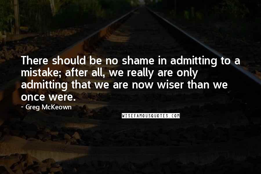 Greg McKeown Quotes: There should be no shame in admitting to a mistake; after all, we really are only admitting that we are now wiser than we once were.