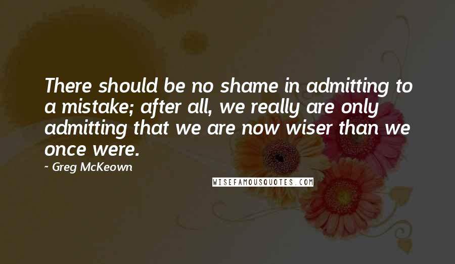 Greg McKeown Quotes: There should be no shame in admitting to a mistake; after all, we really are only admitting that we are now wiser than we once were.