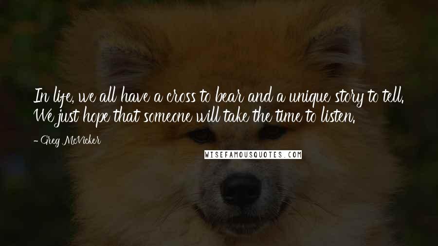 Greg McVicker Quotes: In life, we all have a cross to bear and a unique story to tell. We just hope that someone will take the time to listen.