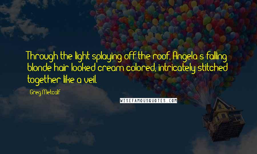 Greg Metcalf Quotes: Through the light splaying off the roof, Angela's falling blonde hair looked cream-colored, intricately stitched together like a veil.