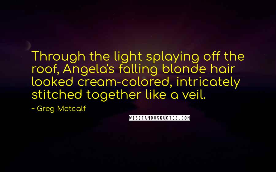 Greg Metcalf Quotes: Through the light splaying off the roof, Angela's falling blonde hair looked cream-colored, intricately stitched together like a veil.