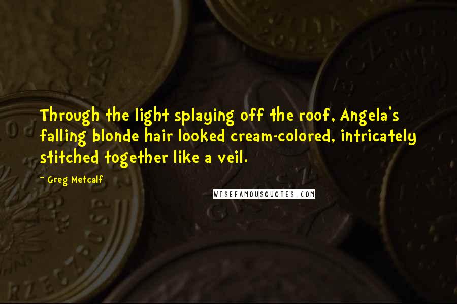 Greg Metcalf Quotes: Through the light splaying off the roof, Angela's falling blonde hair looked cream-colored, intricately stitched together like a veil.