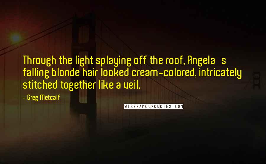Greg Metcalf Quotes: Through the light splaying off the roof, Angela's falling blonde hair looked cream-colored, intricately stitched together like a veil.
