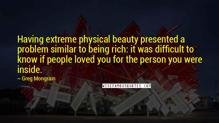 Greg Mongrain Quotes: Having extreme physical beauty presented a problem similar to being rich: it was difficult to know if people loved you for the person you were inside.