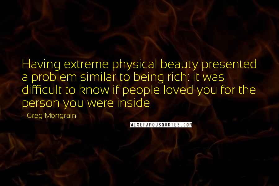 Greg Mongrain Quotes: Having extreme physical beauty presented a problem similar to being rich: it was difficult to know if people loved you for the person you were inside.