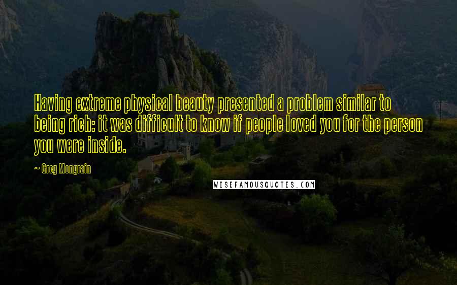 Greg Mongrain Quotes: Having extreme physical beauty presented a problem similar to being rich: it was difficult to know if people loved you for the person you were inside.