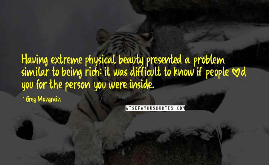 Greg Mongrain Quotes: Having extreme physical beauty presented a problem similar to being rich: it was difficult to know if people loved you for the person you were inside.