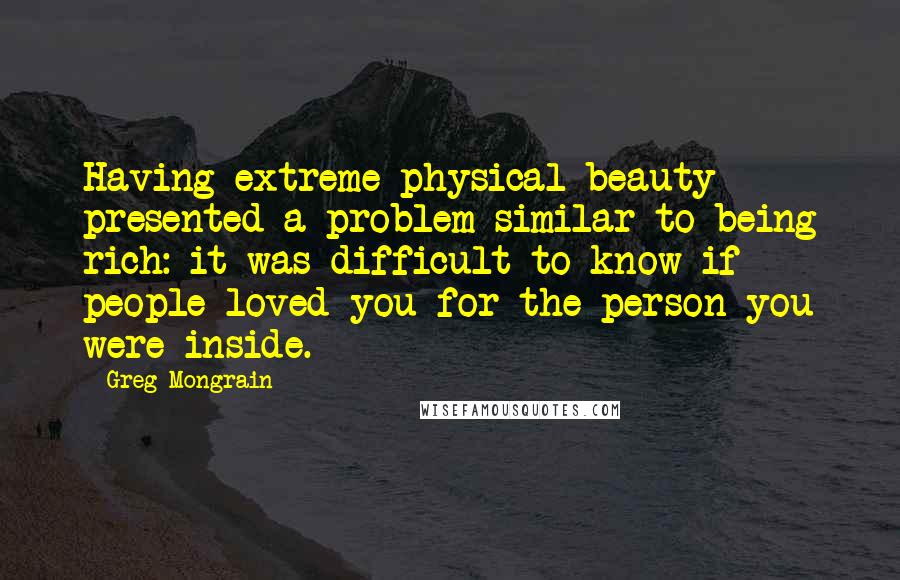 Greg Mongrain Quotes: Having extreme physical beauty presented a problem similar to being rich: it was difficult to know if people loved you for the person you were inside.