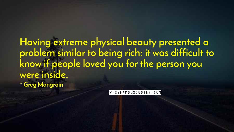 Greg Mongrain Quotes: Having extreme physical beauty presented a problem similar to being rich: it was difficult to know if people loved you for the person you were inside.