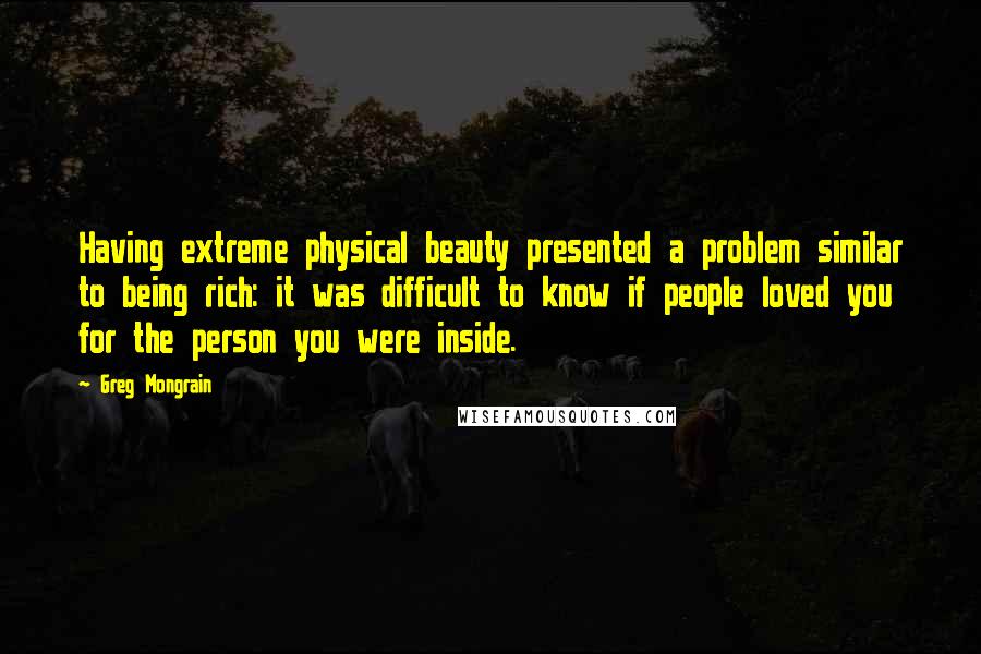 Greg Mongrain Quotes: Having extreme physical beauty presented a problem similar to being rich: it was difficult to know if people loved you for the person you were inside.