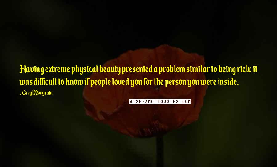 Greg Mongrain Quotes: Having extreme physical beauty presented a problem similar to being rich: it was difficult to know if people loved you for the person you were inside.