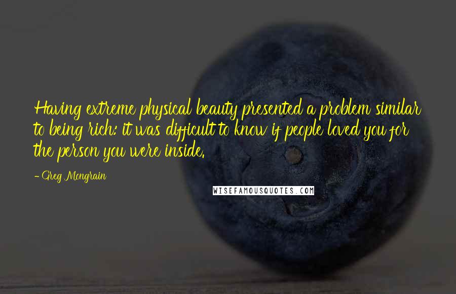 Greg Mongrain Quotes: Having extreme physical beauty presented a problem similar to being rich: it was difficult to know if people loved you for the person you were inside.