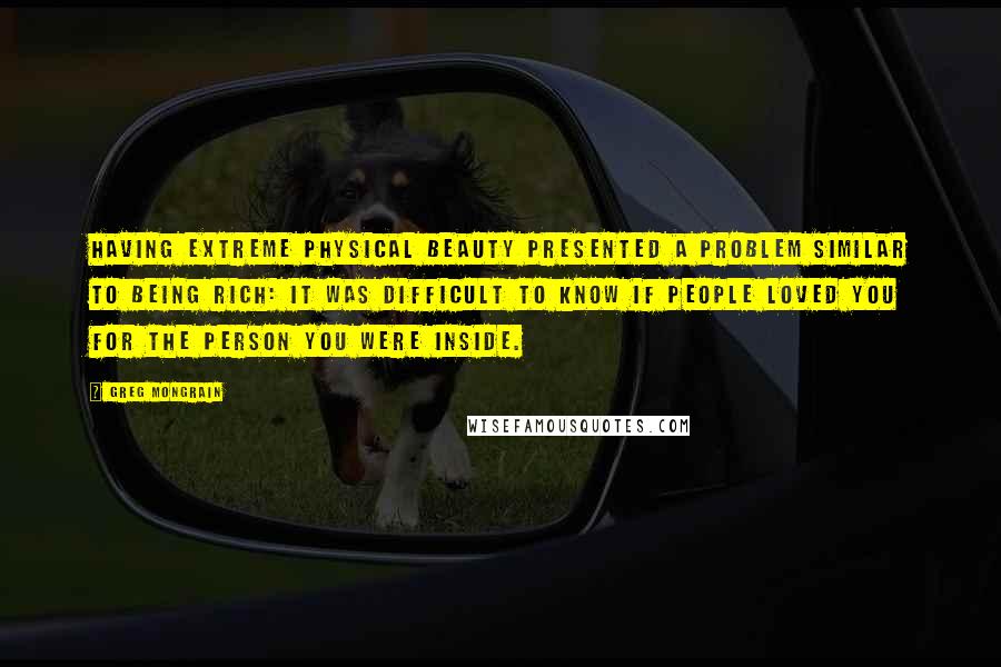 Greg Mongrain Quotes: Having extreme physical beauty presented a problem similar to being rich: it was difficult to know if people loved you for the person you were inside.