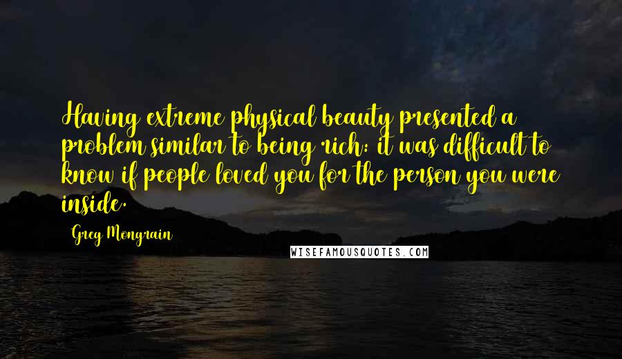 Greg Mongrain Quotes: Having extreme physical beauty presented a problem similar to being rich: it was difficult to know if people loved you for the person you were inside.