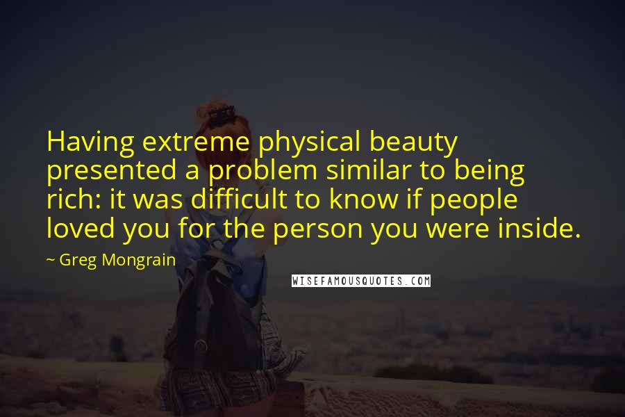 Greg Mongrain Quotes: Having extreme physical beauty presented a problem similar to being rich: it was difficult to know if people loved you for the person you were inside.