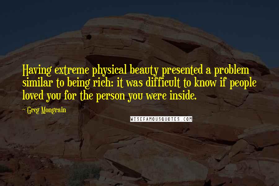 Greg Mongrain Quotes: Having extreme physical beauty presented a problem similar to being rich: it was difficult to know if people loved you for the person you were inside.