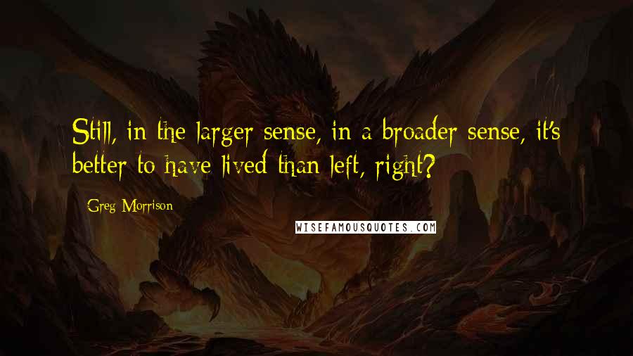Greg Morrison Quotes: Still, in the larger sense, in a broader sense, it's better to have lived than left, right?