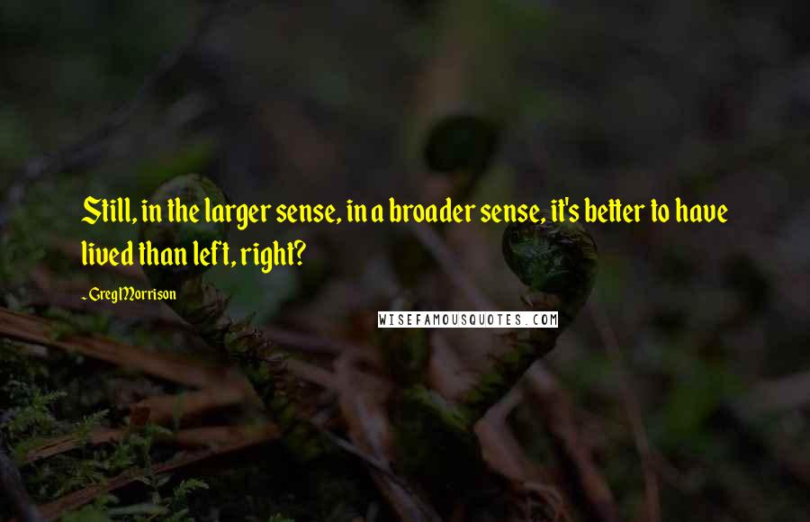 Greg Morrison Quotes: Still, in the larger sense, in a broader sense, it's better to have lived than left, right?