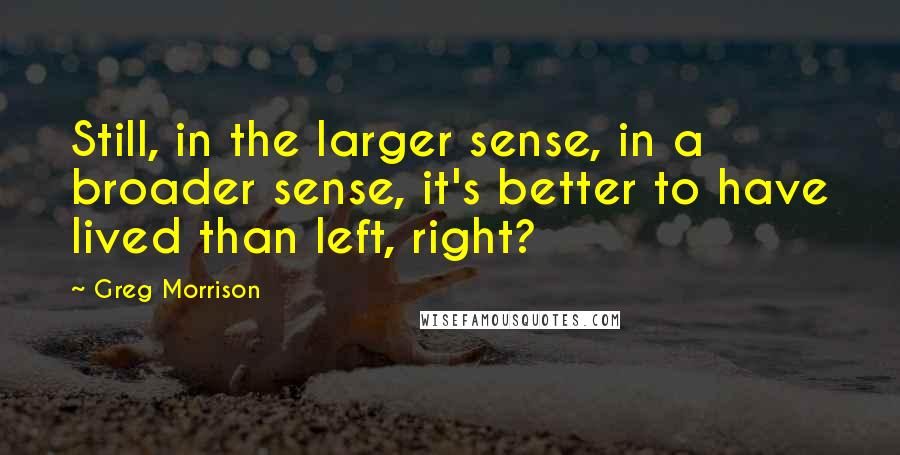 Greg Morrison Quotes: Still, in the larger sense, in a broader sense, it's better to have lived than left, right?