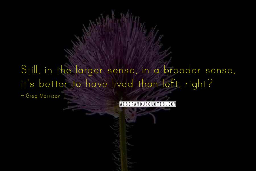 Greg Morrison Quotes: Still, in the larger sense, in a broader sense, it's better to have lived than left, right?
