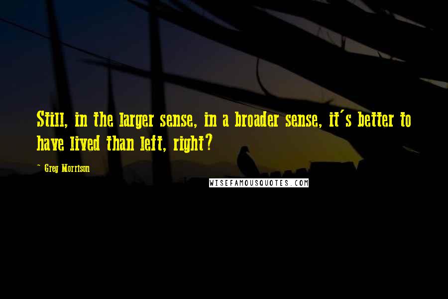 Greg Morrison Quotes: Still, in the larger sense, in a broader sense, it's better to have lived than left, right?
