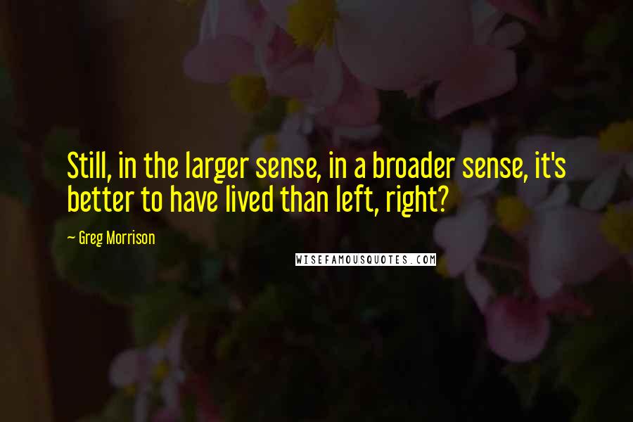 Greg Morrison Quotes: Still, in the larger sense, in a broader sense, it's better to have lived than left, right?
