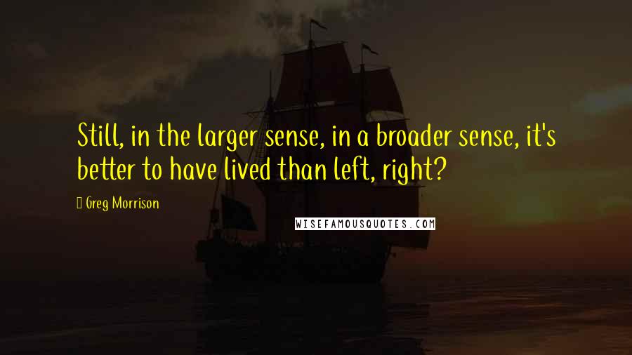 Greg Morrison Quotes: Still, in the larger sense, in a broader sense, it's better to have lived than left, right?